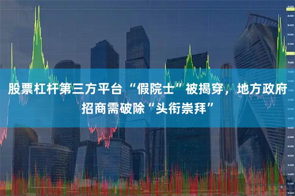股票杠杆第三方平台 “假院士”被揭穿，地方政府招商需破除“头衔崇拜”