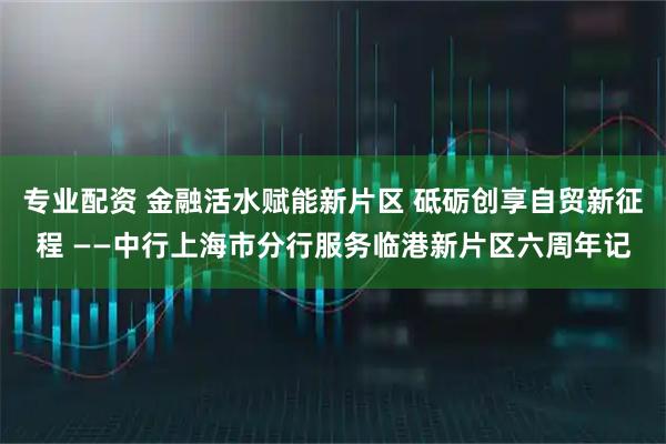 专业配资 金融活水赋能新片区 砥砺创享自贸新征程 ——中行上海市分行服务临港新片区六周年记