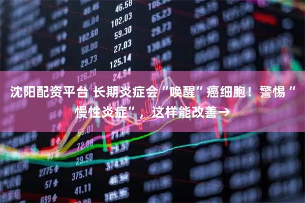 沈阳配资平台 长期炎症会“唤醒”癌细胞！警惕“慢性炎症”，这样能改善→