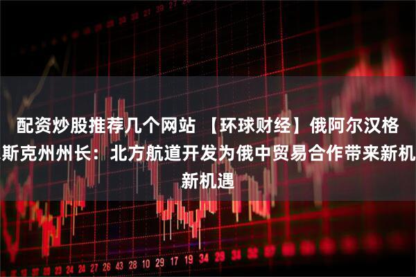 配资炒股推荐几个网站 【环球财经】俄阿尔汉格尔斯克州州长：北方航道开发为俄中贸易合作带来新机遇