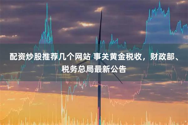 配资炒股推荐几个网站 事关黄金税收，财政部、税务总局最新公告