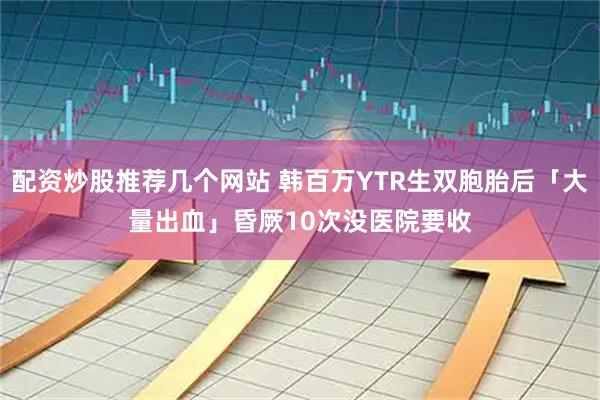 配资炒股推荐几个网站 韩百万YTR生双胞胎后「大量出血」　昏厥10次没医院要收