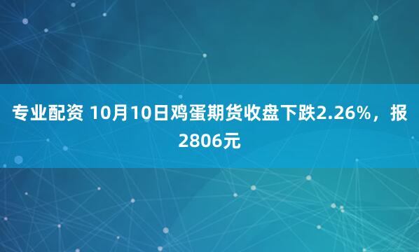 专业配资 10月10日鸡蛋期货收盘下跌2.26%，报2806元