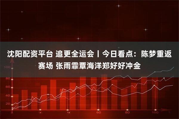 沈阳配资平台 追更全运会丨今日看点：陈梦重返赛场 张雨霏覃海洋郑好好冲金