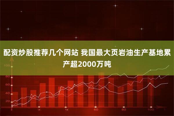 配资炒股推荐几个网站 我国最大页岩油生产基地累产超2000万吨