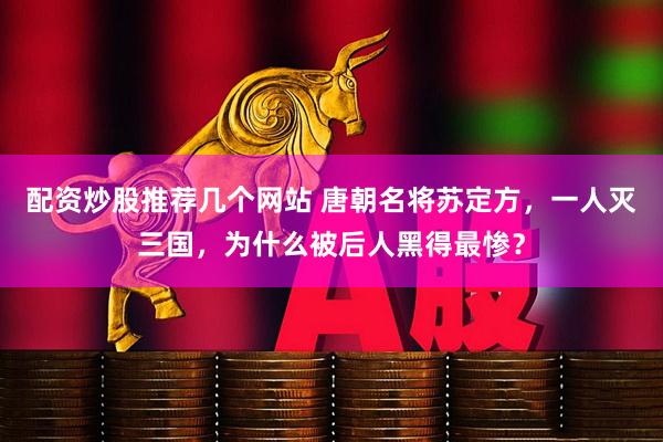 配资炒股推荐几个网站 唐朝名将苏定方，一人灭三国，为什么被后人黑得最惨？