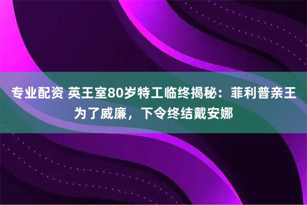 专业配资 英王室80岁特工临终揭秘：菲利普亲王为了威廉，下令终结戴安娜