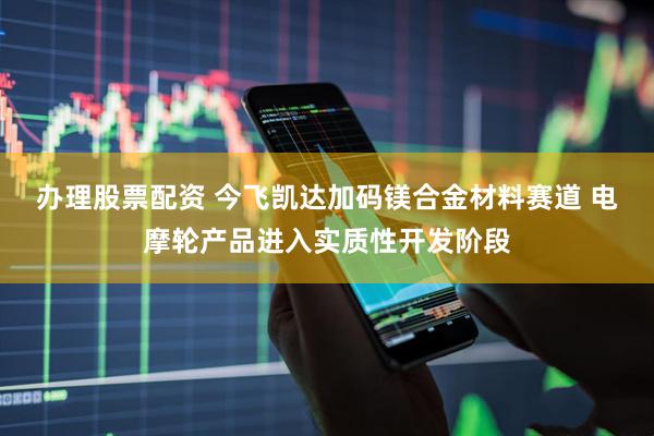 办理股票配资 今飞凯达加码镁合金材料赛道 电摩轮产品进入实质性开发阶段