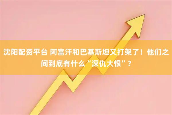 沈阳配资平台 阿富汗和巴基斯坦又打架了！他们之间到底有什么“深仇大恨”？