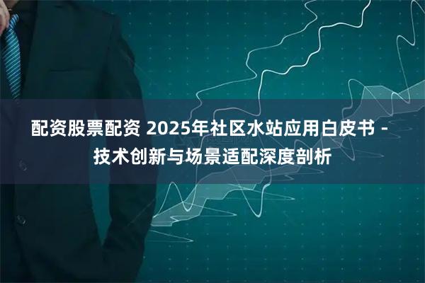 配资股票配资 2025年社区水站应用白皮书 - 技术创新与场景适配深度剖析
