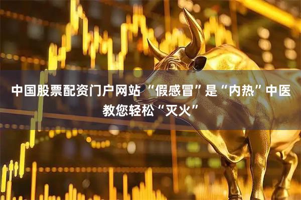 中国股票配资门户网站 “假感冒”是“内热”中医教您轻松“灭火”