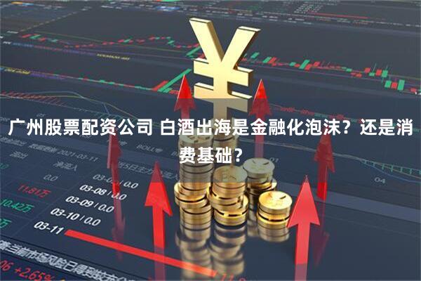广州股票配资公司 白酒出海是金融化泡沫？还是消费基础？