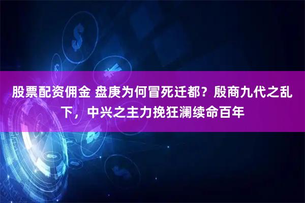 股票配资佣金 盘庚为何冒死迁都？殷商九代之乱下，中兴之主力挽狂澜续命百年