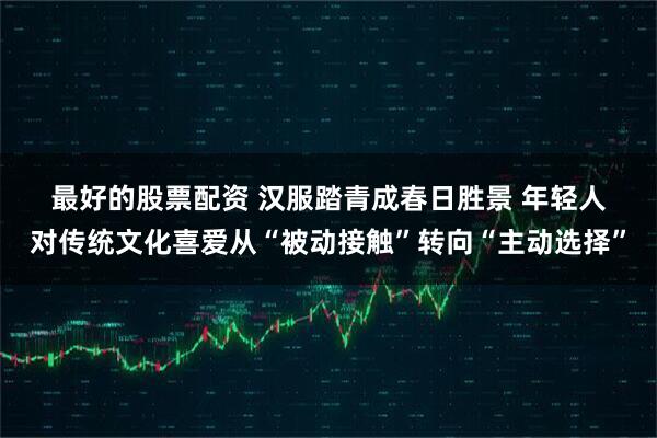 最好的股票配资 汉服踏青成春日胜景 年轻人对传统文化喜爱从“被动接触”转向“主动选择”