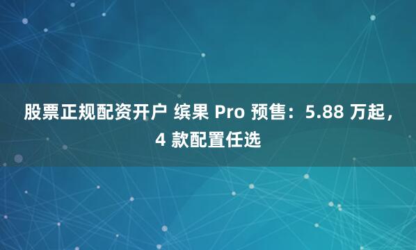 股票正规配资开户 缤果 Pro 预售：5.88 万起，4 款配置任选