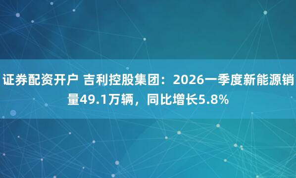 证券配资开户 吉利控股集团：2026一季度新能源销量49.1万辆，同比增长5.8%