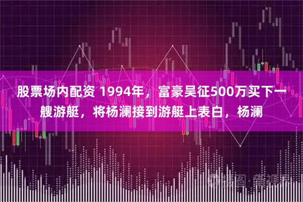 股票场内配资 1994年，富豪吴征500万买下一艘游艇，将杨澜接到游艇上表白，杨澜