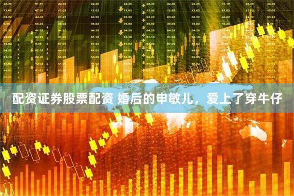 配资证券股票配资 婚后的申敏儿，爱上了穿牛仔