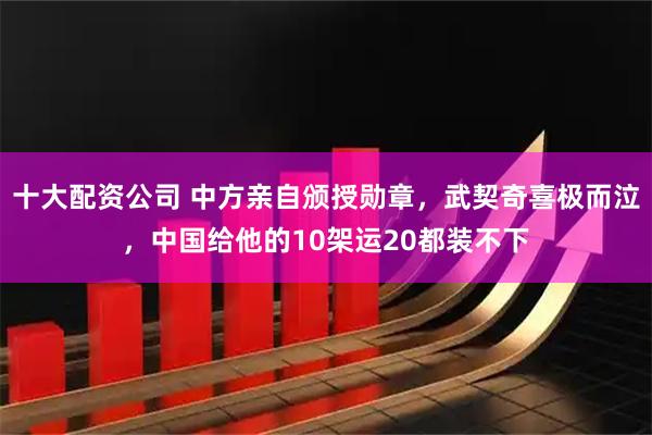 十大配资公司 中方亲自颁授勋章，武契奇喜极而泣，中国给他的10架运20都装不下