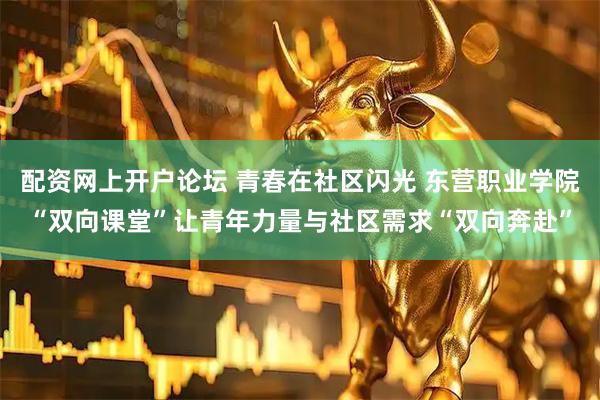 配资网上开户论坛 青春在社区闪光 东营职业学院“双向课堂”让青年力量与社区需求“双向奔赴”