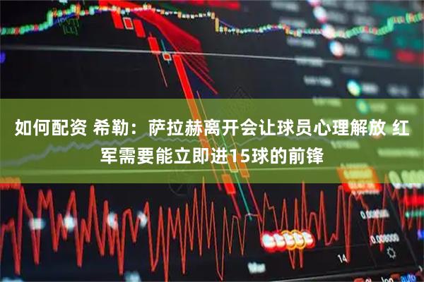 如何配资 希勒：萨拉赫离开会让球员心理解放 红军需要能立即进15球的前锋