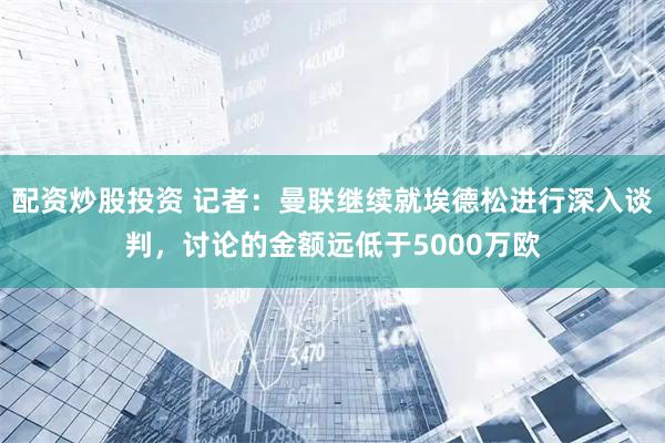 配资炒股投资 记者：曼联继续就埃德松进行深入谈判，讨论的金额远低于5000万欧