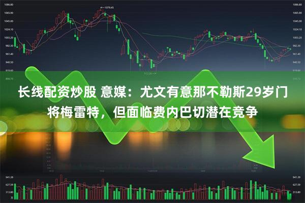长线配资炒股 意媒：尤文有意那不勒斯29岁门将梅雷特，但面临费内巴切潜在竞争
