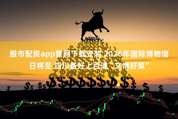 股市配资app官网下载安装 2026年国际博物馆日将至 四川备好上百道“文博好菜”