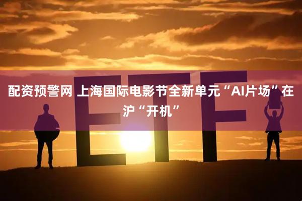 配资预警网 上海国际电影节全新单元“AI片场”在沪“开机”