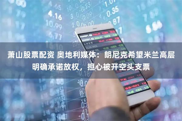 萧山股票配资 奥地利媒体：朗尼克希望米兰高层明确承诺放权，担心被开空头支票
