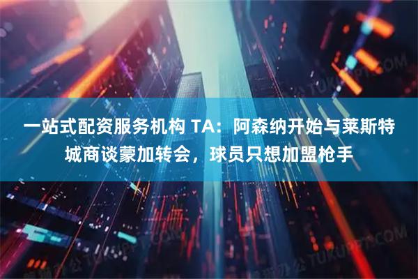 一站式配资服务机构 TA：阿森纳开始与莱斯特城商谈蒙加转会，球员只想加盟枪手