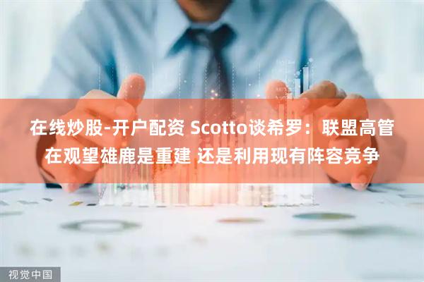 在线炒股-开户配资 Scotto谈希罗：联盟高管在观望雄鹿是重建 还是利用现有阵容竞争