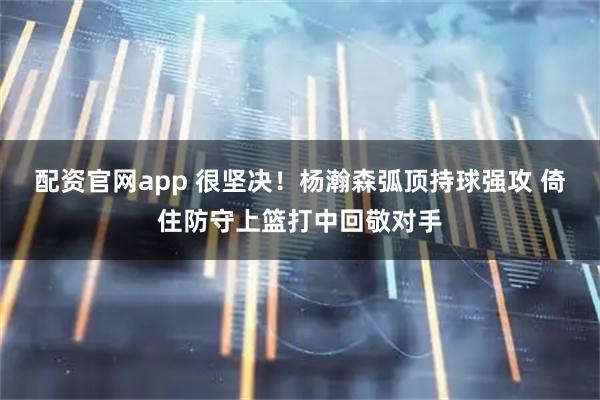 配资官网app 很坚决！杨瀚森弧顶持球强攻 倚住防守上篮打中回敬对手