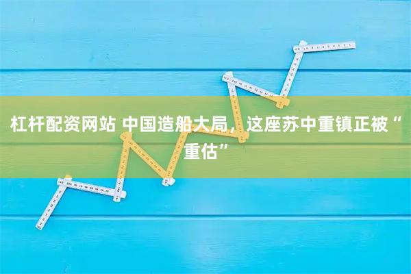 杠杆配资网站 中国造船大局，这座苏中重镇正被“重估”