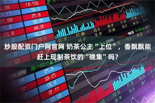 炒股配资门户网官网 奶茶公主“上位”,香飘飘能赶上现制茶饮的“晚集”吗?