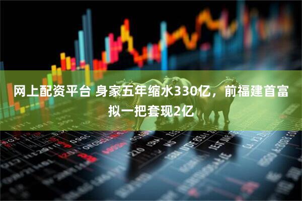 网上配资平台 身家五年缩水330亿，前福建首富拟一把套现2亿